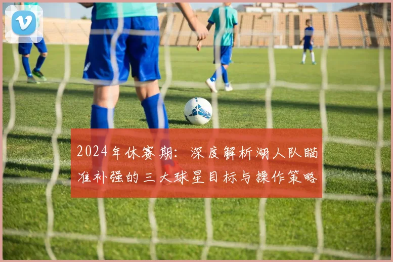 2024年休赛期：深度解析湖人队瞄准补强的三大球星目标与操作策略