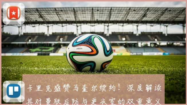 卡里克盛赞马奎尔续约!深度解读其对曼联后防与更衣室的双重意义