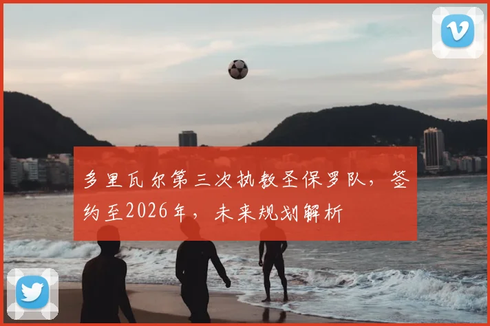 多里瓦尔第三次执教圣保罗队，签约至2026年，未来规划解析