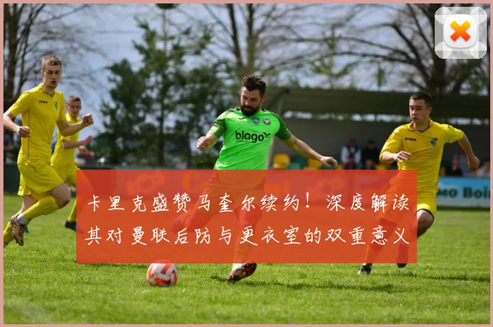 卡里克盛赞马奎尔续约！深度解读其对曼联后防与更衣室的双重意义