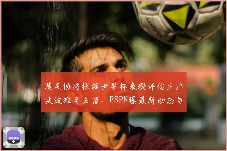 澳足协将根据世界杯表现评估主帅波波维奇去留，ESPN曝最新动态与未来分析