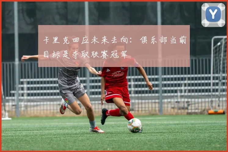 卡里克回应未来去向：俱乐部当前目标是夺取联赛冠军