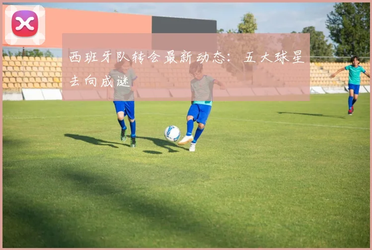 西班牙队转会最新动态：五大球星去向成谜