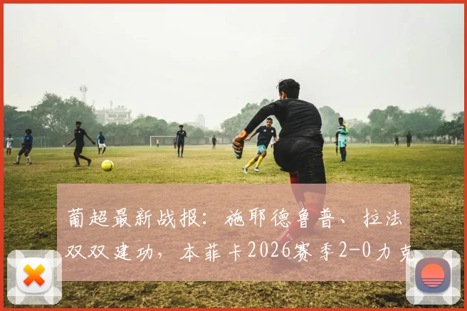 葡超最新战报：施耶德鲁普、拉法双双建功，本菲卡2026赛季2-0力克马德拉国民，附全场精彩集锦与积分榜分析
