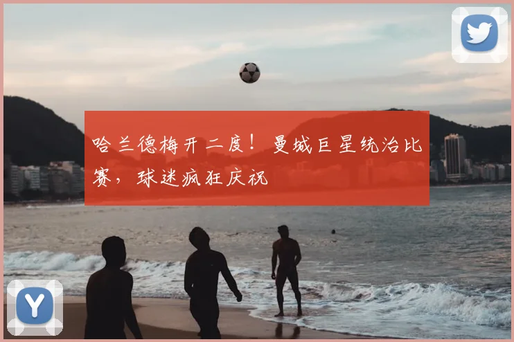哈兰德梅开二度！曼城巨星统治比赛，球迷疯狂庆祝