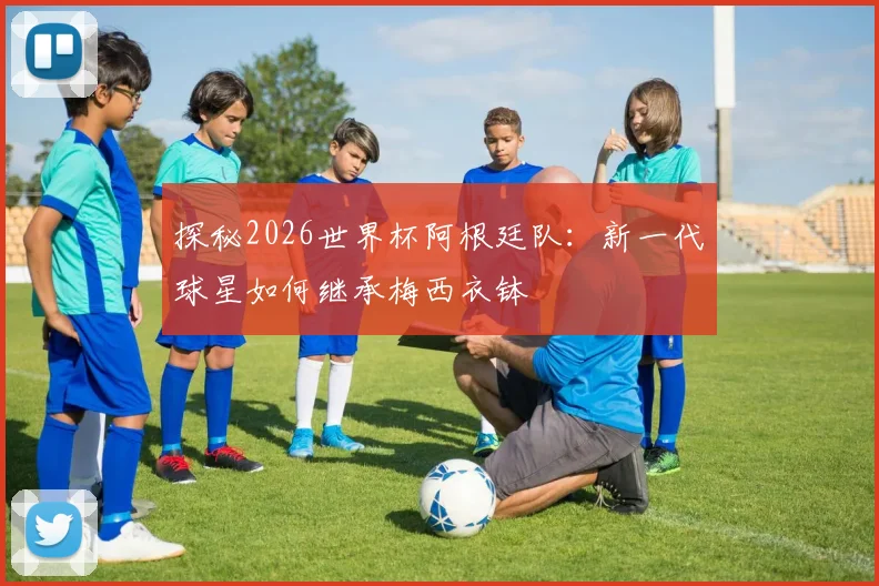 探秘2026世界杯阿根廷队:新一代球星如何继承梅西衣钵