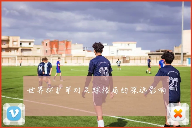 世界杯扩军对足球格局的深远影响