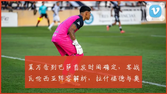 莱万告别巴萨首发时间确定,客战瓦伦西亚阵容解析,拉什福德与奥尔莫技术特点对比